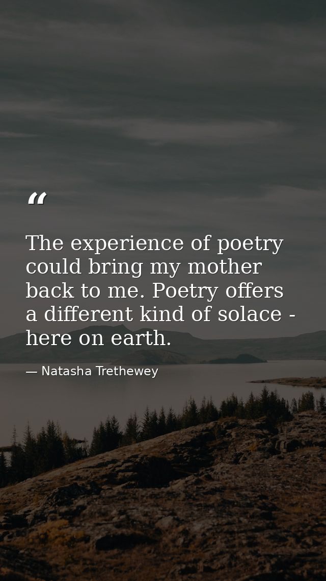 The experience of poetry could bring my mother back to me. Poetry offers a different kind of solace - here on earth. — Natasha Trethewey