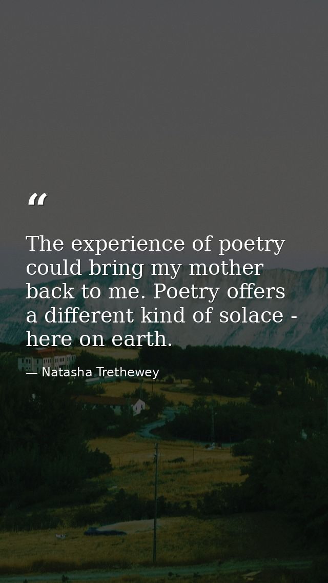 The experience of poetry could bring my mother back to me. Poetry offers a different kind of solace - here on earth. — Natasha Trethewey