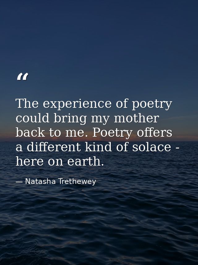 The experience of poetry could bring my mother back to me. Poetry offers a different kind of solace - here on earth. — Natasha Trethewey
