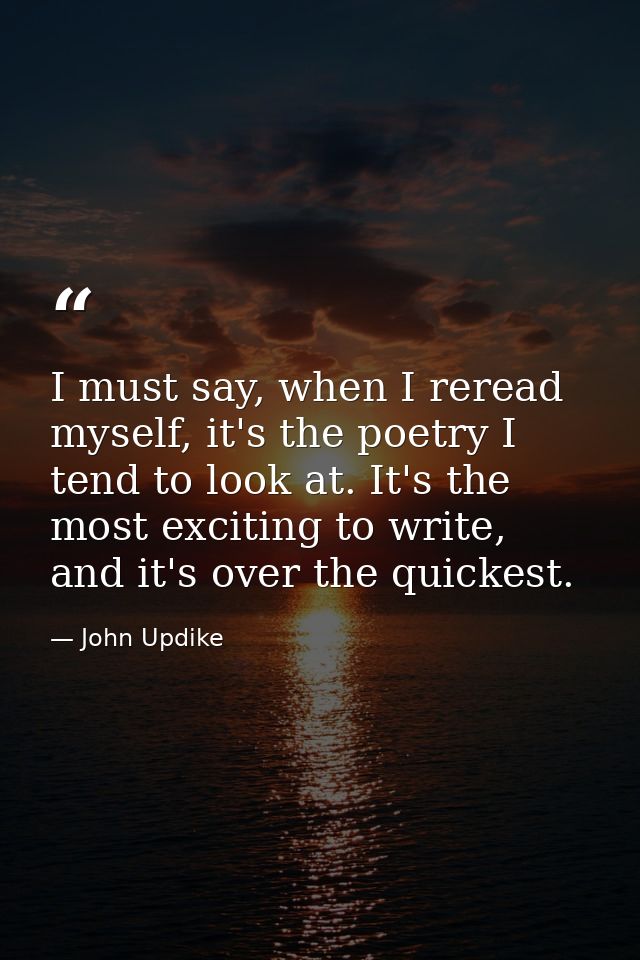 I must say, when I reread myself, it's the poetry I tend to look at. It's the most exciting to write, and it's over the  — John Updike