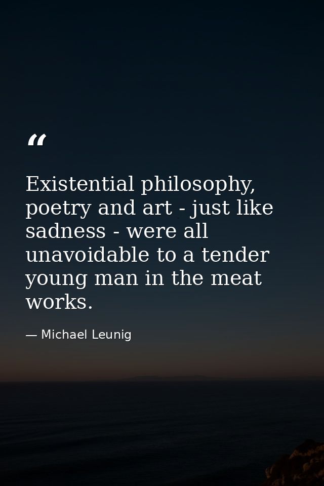 Existential philosophy, poetry and art - just like sadness - were all unavoidable to a tender young man in the meat work — Michael Leunig