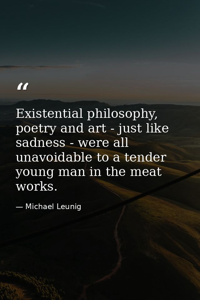 Existential philosophy, poetry and art - just like sadness - were all unavoidable to a tender young man in the meat work — Michael Leunig