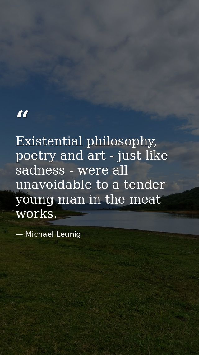 Existential philosophy, poetry and art - just like sadness - were all unavoidable to a tender young man in the meat work — Michael Leunig