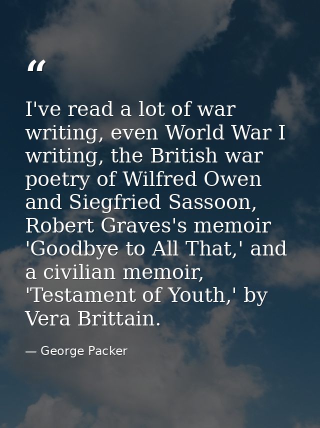 I've read a lot of war writing, even World War I writing, the British war poetry of Wilfred Owen and Siegfried Sassoon,  — George Packer