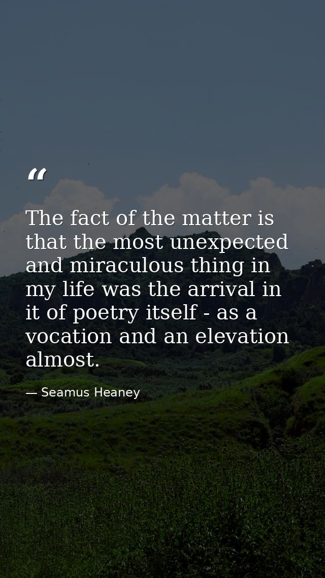 The fact of the matter is that the most unexpected and miraculous thing in my life was the arrival in it of poetry itsel — Seamus Heaney