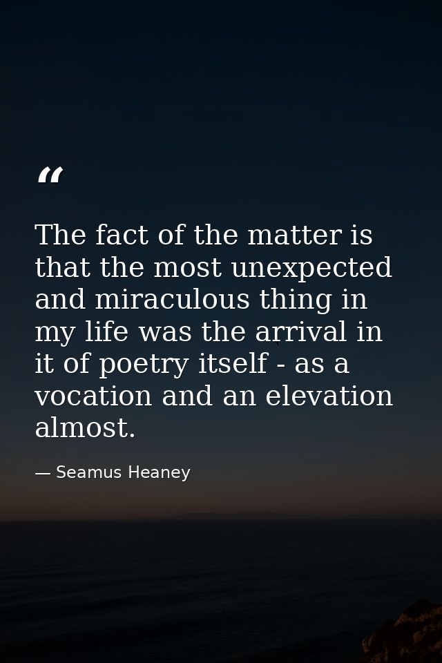 The fact of the matter is that the most unexpected and miraculous thing in my life was the arrival in it of poetry itsel — Seamus Heaney