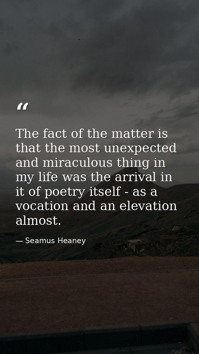The fact of the matter is that the most unexpected and miraculous thing in my life was the arrival in it of poetry itsel — Seamus Heaney