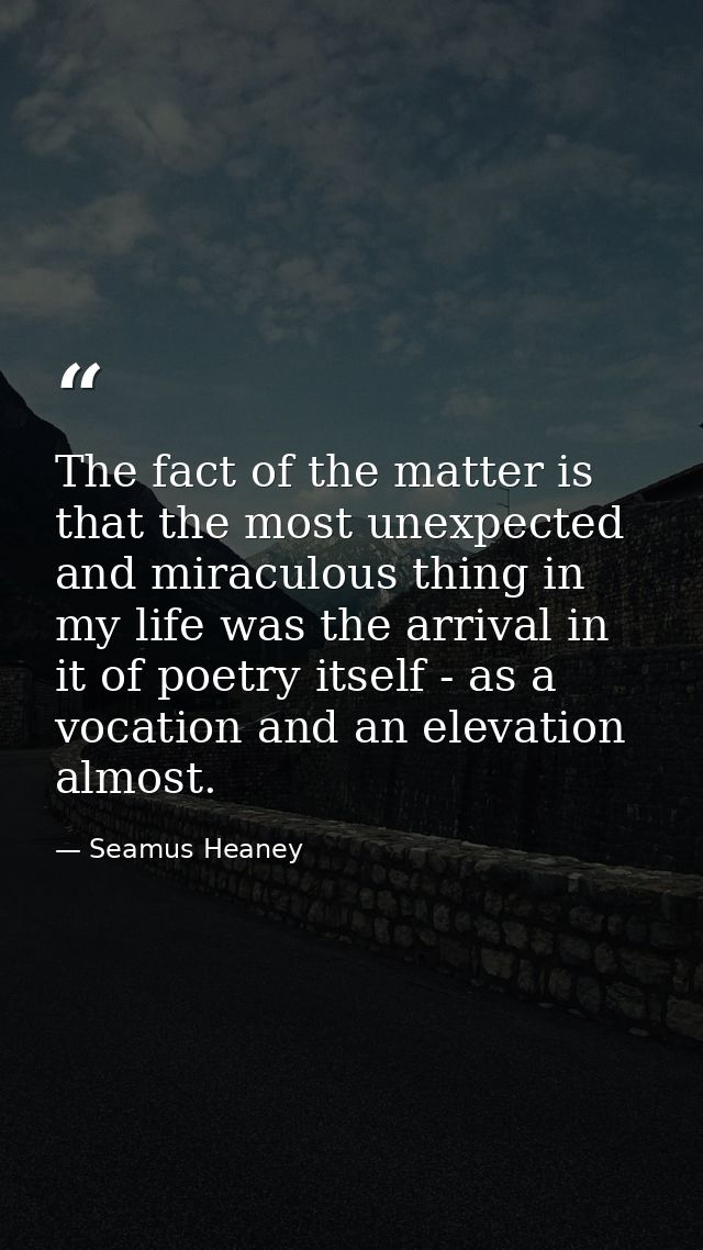The fact of the matter is that the most unexpected and miraculous thing in my life was the arrival in it of poetry itsel — Seamus Heaney