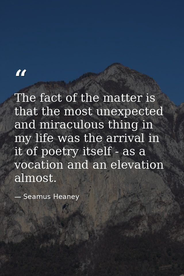 The fact of the matter is that the most unexpected and miraculous thing in my life was the arrival in it of poetry itsel — Seamus Heaney