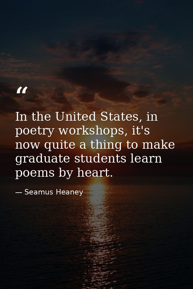 In the United States, in poetry workshops, it's now quite a thing to make graduate students learn poems by heart. — Seamus Heaney