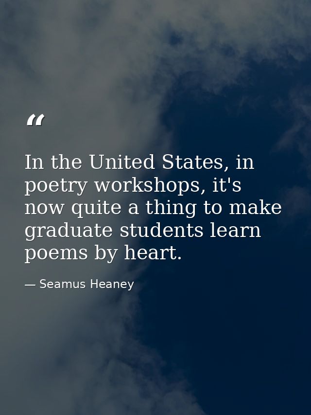 In the United States, in poetry workshops, it's now quite a thing to make graduate students learn poems by heart. — Seamus Heaney