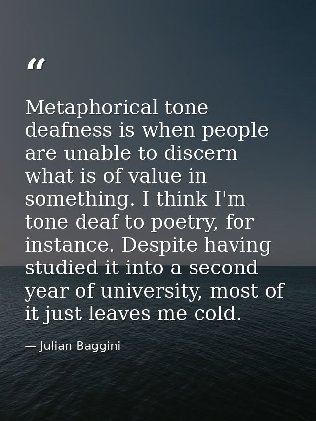 Metaphorical tone deafness is when people are unable to discern what is of value in something. I think I'm tone deaf to  — Julian Baggini