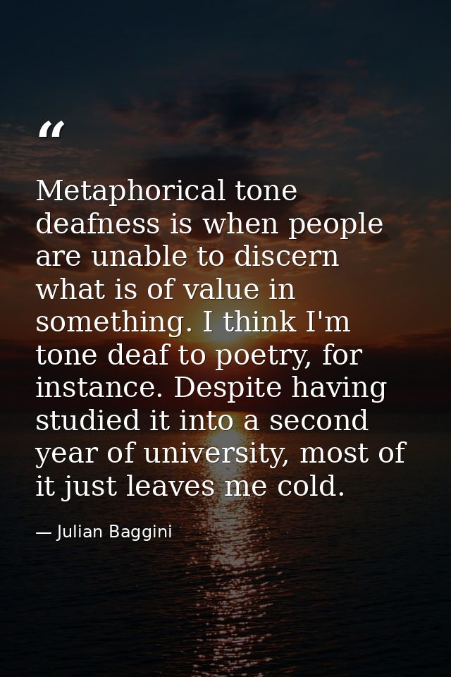 Metaphorical tone deafness is when people are unable to discern what is of value in something. I think I'm tone deaf to  — Julian Baggini