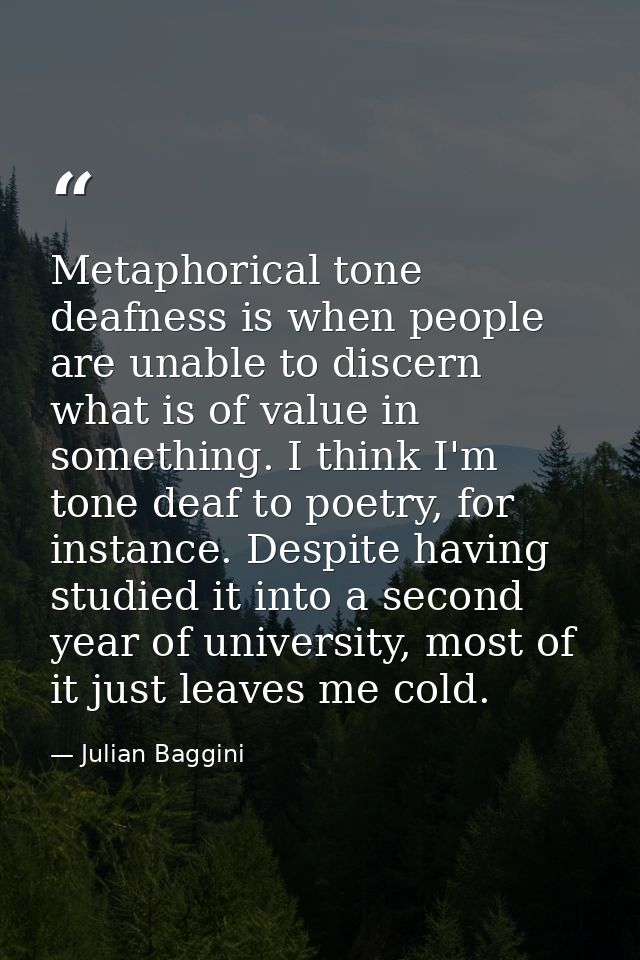 Metaphorical tone deafness is when people are unable to discern what is of value in something. I think I'm tone deaf to  — Julian Baggini