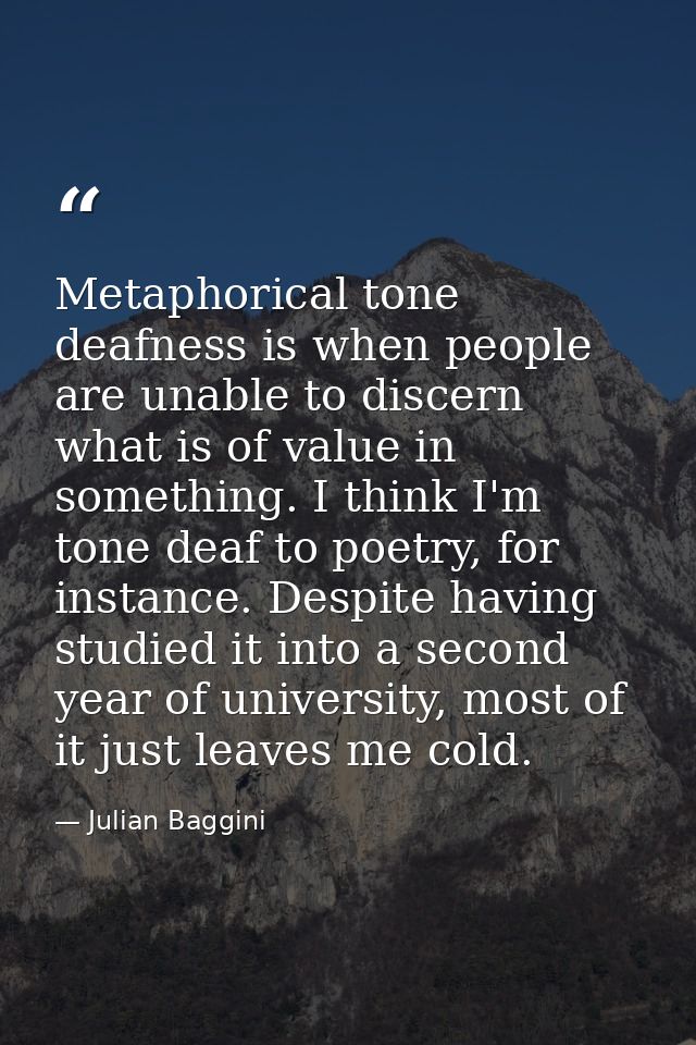 Metaphorical tone deafness is when people are unable to discern what is of value in something. I think I'm tone deaf to  — Julian Baggini