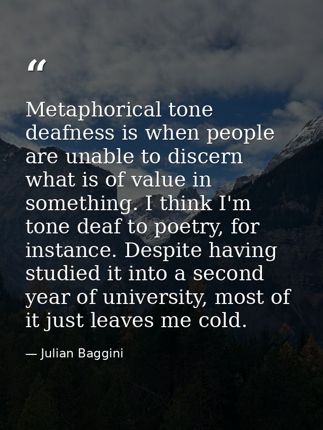 Metaphorical tone deafness is when people are unable to discern what is of value in something. I think I'm tone deaf to  — Julian Baggini