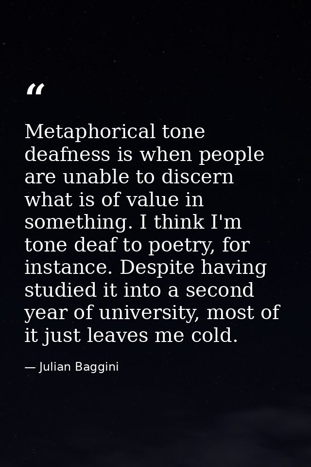 Metaphorical tone deafness is when people are unable to discern what is of value in something. I think I'm tone deaf to  — Julian Baggini