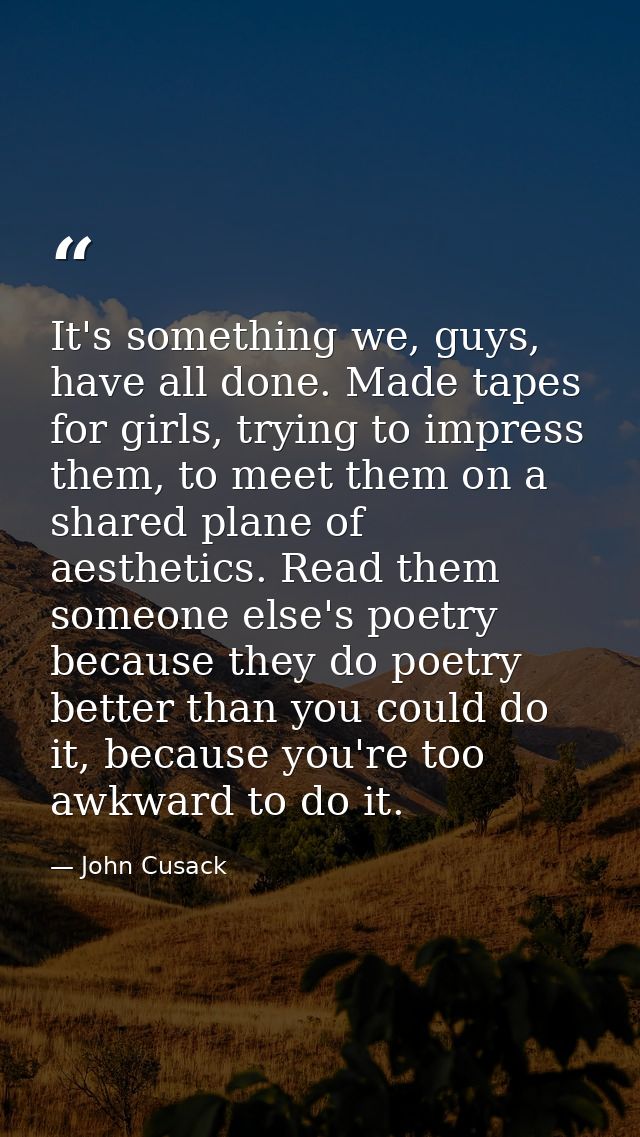 It's something we, guys, have all done. Made tapes for girls, trying to impress them, to meet them on a shared plane of  — John Cusack