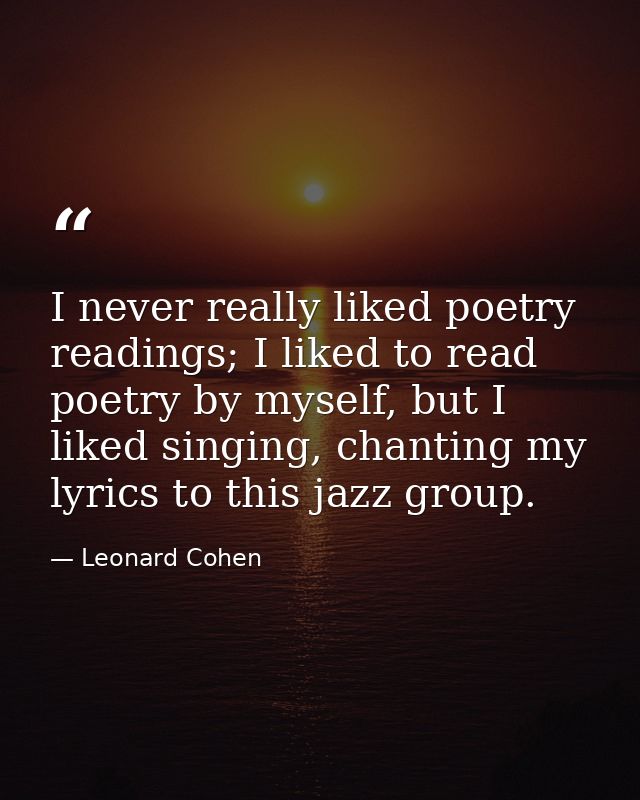 I never really liked poetry readings; I liked to read poetry by myself, but I liked singing, chanting my lyrics to this  — Leonard Cohen