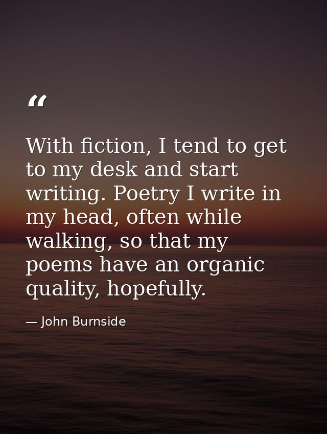 With fiction, I tend to get to my desk and start writing. Poetry I write in my head, often while walking, so that my poe — John Burnside