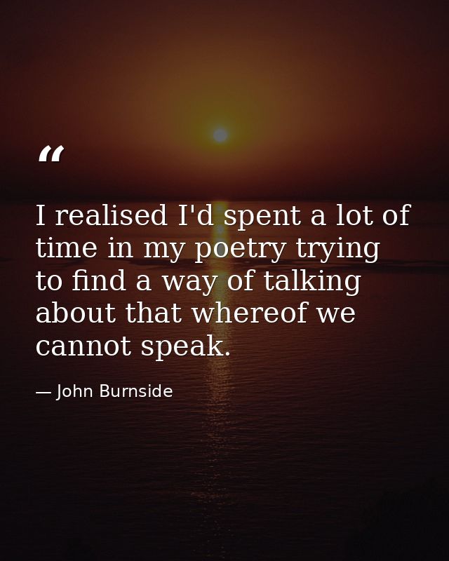 I realised I'd spent a lot of time in my poetry trying to find a way of talking about that whereof we cannot speak. — John Burnside