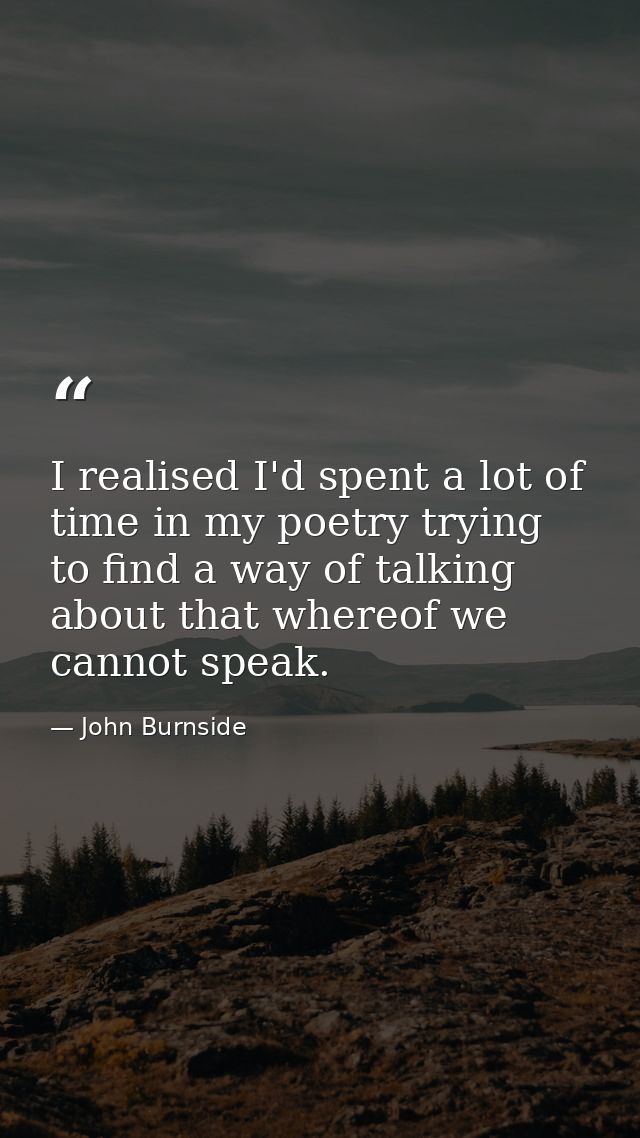 I realised I'd spent a lot of time in my poetry trying to find a way of talking about that whereof we cannot speak. — John Burnside