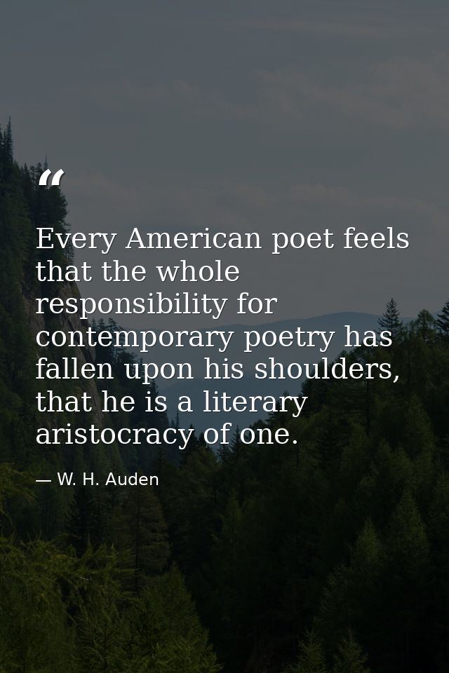 Every American poet feels that the whole responsibility for contemporary poetry has fallen upon his shoulders, that he i — W. H. Auden