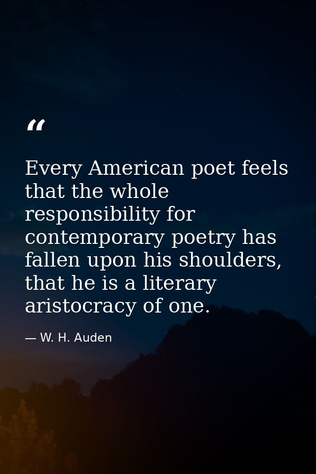 Every American poet feels that the whole responsibility for contemporary poetry has fallen upon his shoulders, that he i — W. H. Auden
