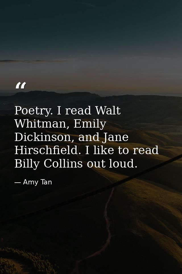 Poetry. I read Walt Whitman, Emily Dickinson, and Jane Hirschfield. I like to read Billy Collins out loud. — Amy Tan