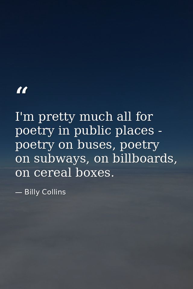 I'm pretty much all for poetry in public places - poetry on buses, poetry on subways, on billboards, on cereal boxes. — Billy Collins