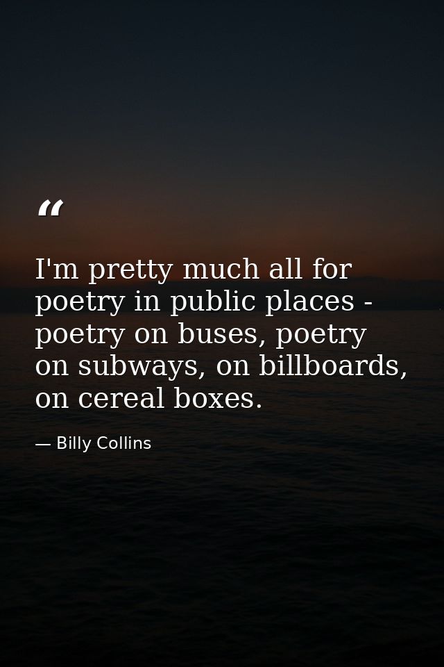 I'm pretty much all for poetry in public places - poetry on buses, poetry on subways, on billboards, on cereal boxes. — Billy Collins
