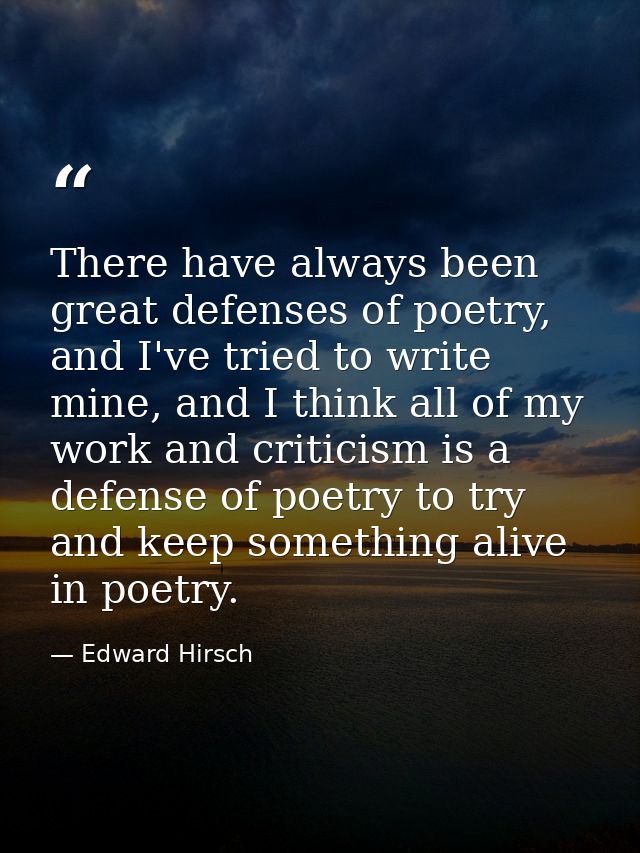 There have always been great defenses of poetry, and I've tried to write mine, and I think all of my work and criticism  — Edward Hirsch