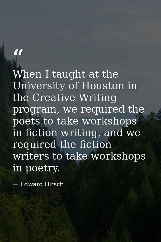 When I taught at the University of Houston in the Creative Writing program, we required the poets to take workshops in f — Edward Hirsch
