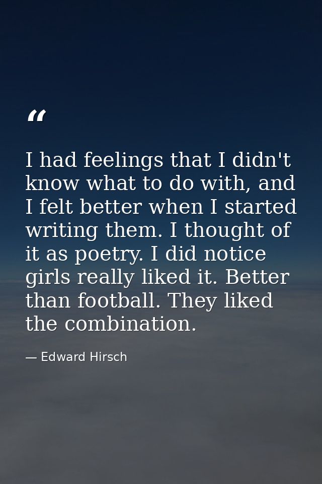 I had feelings that I didn't know what to do with, and I felt better when I started writing them. I thought of it as poe — Edward Hirsch