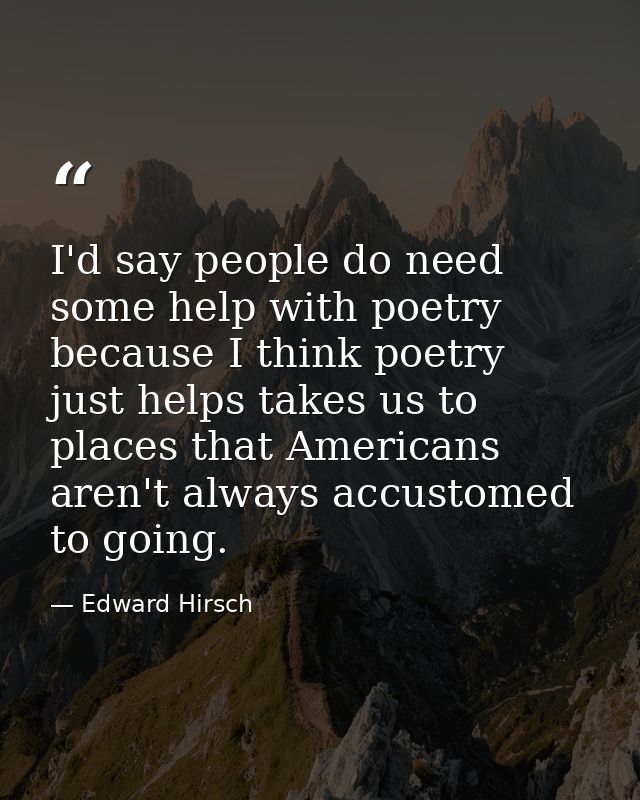 I'd say people do need some help with poetry because I think poetry just helps takes us to places that Americans aren't  — Edward Hirsch