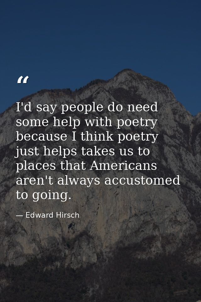 I'd say people do need some help with poetry because I think poetry just helps takes us to places that Americans aren't  — Edward Hirsch