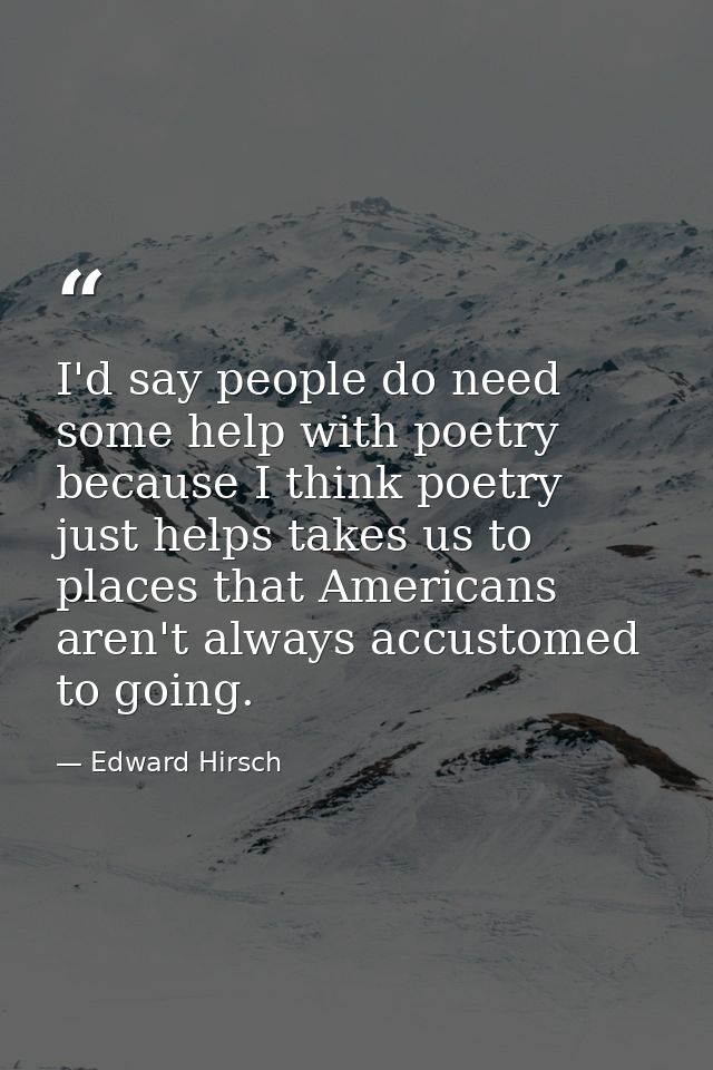 I'd say people do need some help with poetry because I think poetry just helps takes us to places that Americans aren't  — Edward Hirsch