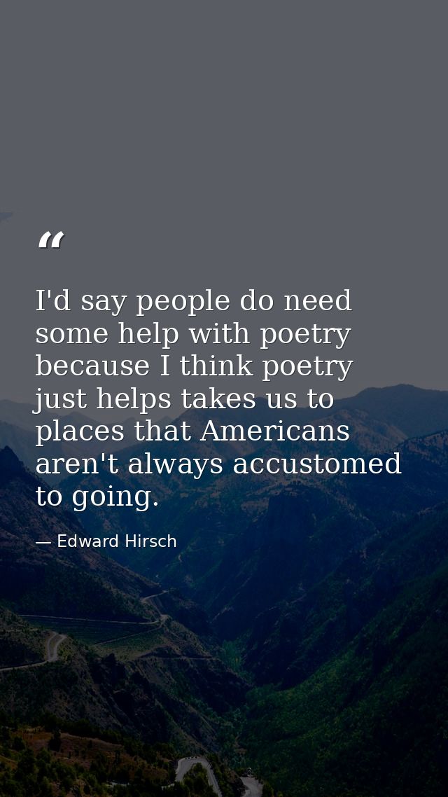 I'd say people do need some help with poetry because I think poetry just helps takes us to places that Americans aren't  — Edward Hirsch