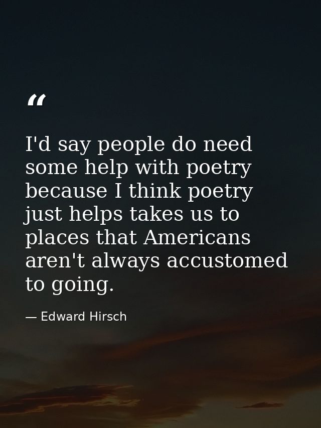 I'd say people do need some help with poetry because I think poetry just helps takes us to places that Americans aren't  — Edward Hirsch