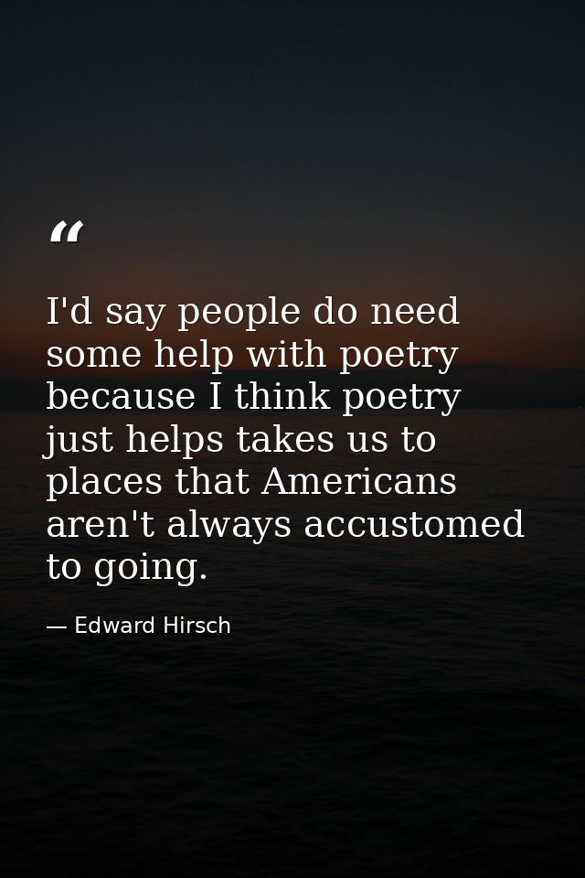 I'd say people do need some help with poetry because I think poetry just helps takes us to places that Americans aren't  — Edward Hirsch