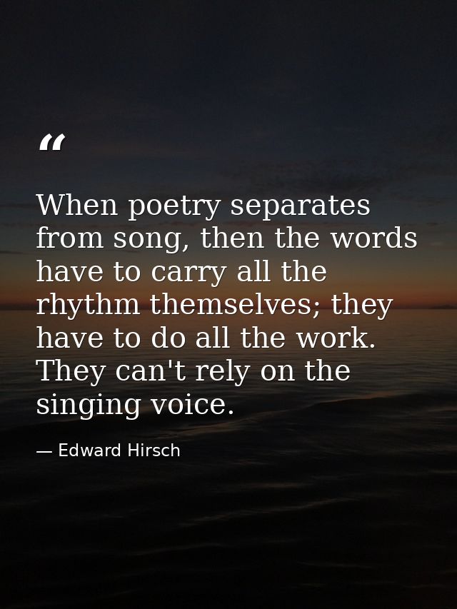 When poetry separates from song, then the words have to carry all the rhythm themselves; they have to do all the work. T — Edward Hirsch