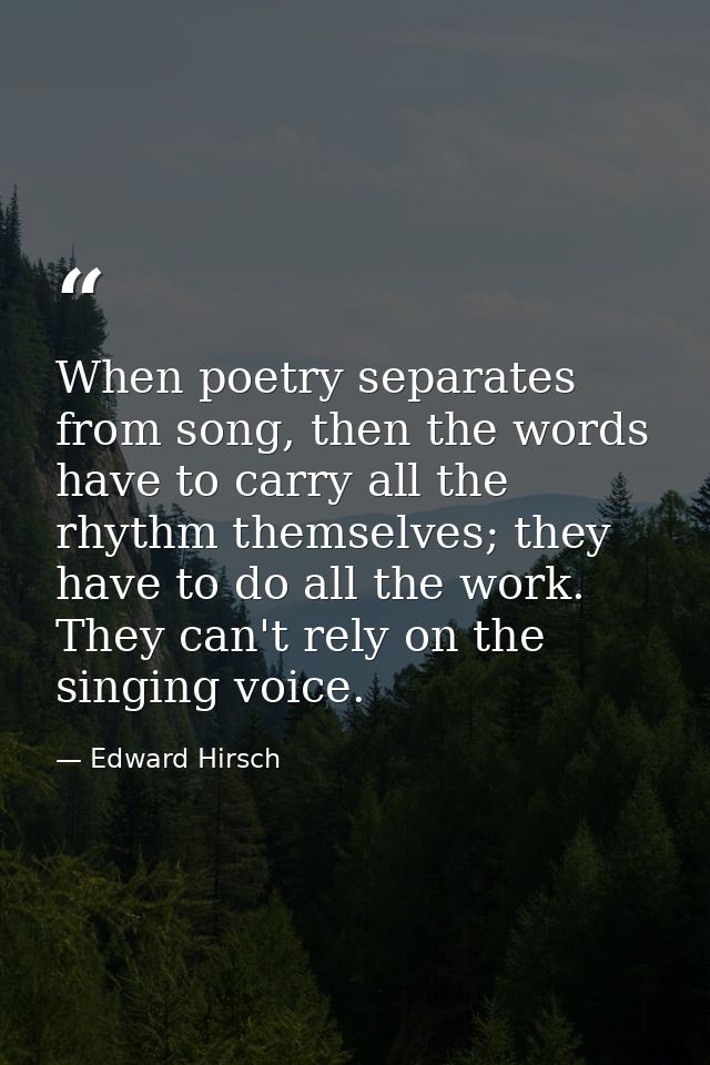 When poetry separates from song, then the words have to carry all the rhythm themselves; they have to do all the work. T — Edward Hirsch