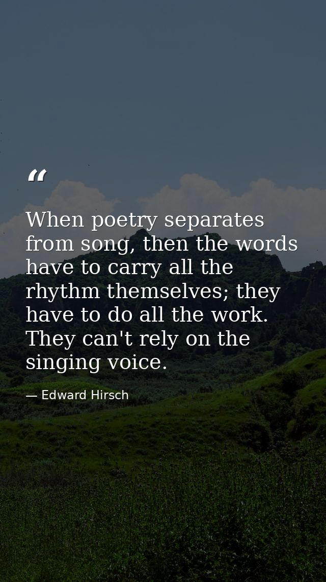 When poetry separates from song, then the words have to carry all the rhythm themselves; they have to do all the work. T — Edward Hirsch