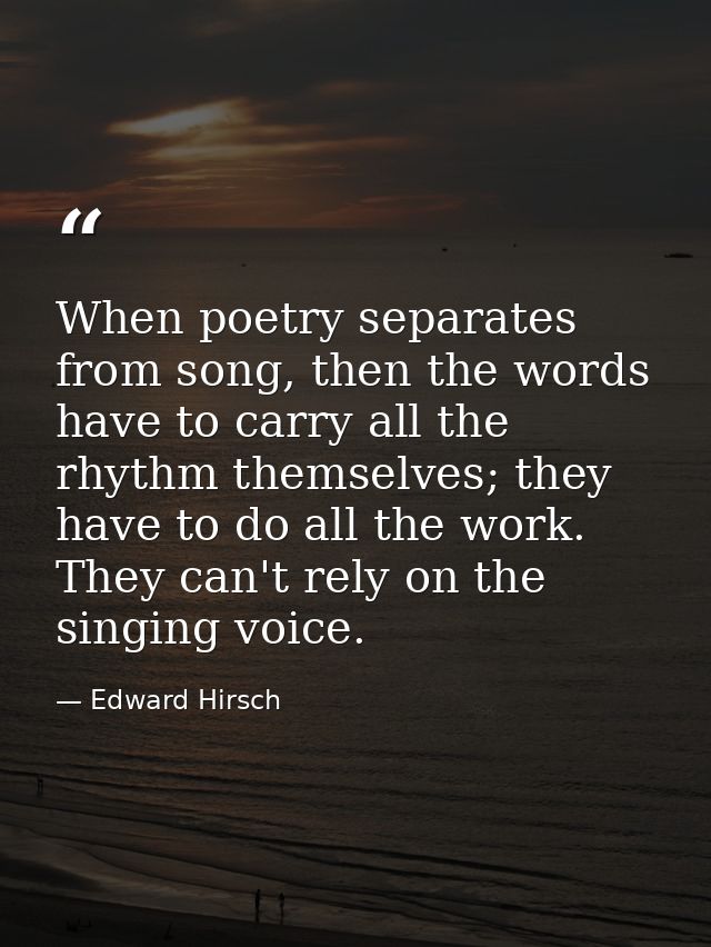 When poetry separates from song, then the words have to carry all the rhythm themselves; they have to do all the work. T — Edward Hirsch