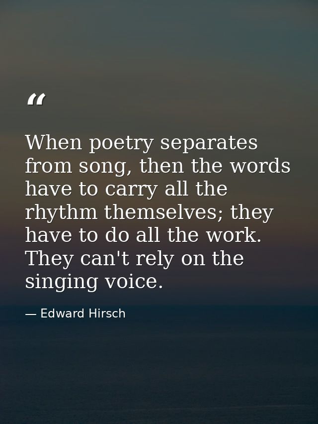 When poetry separates from song, then the words have to carry all the rhythm themselves; they have to do all the work. T — Edward Hirsch