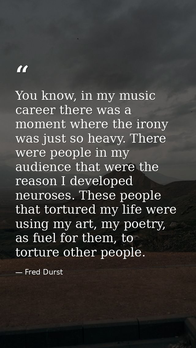 You know, in my music career there was a moment where the irony was just so heavy. There were people in my audience that — Fred Durst