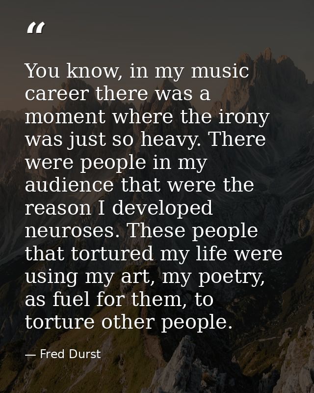 You know, in my music career there was a moment where the irony was just so heavy. There were people in my audience that — Fred Durst