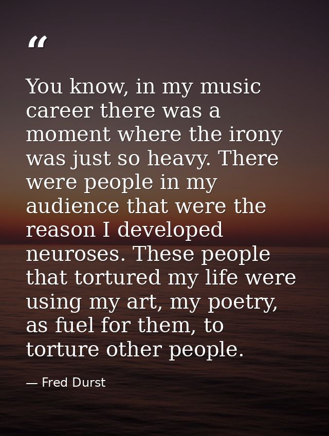 You know, in my music career there was a moment where the irony was just so heavy. There were people in my audience that — Fred Durst