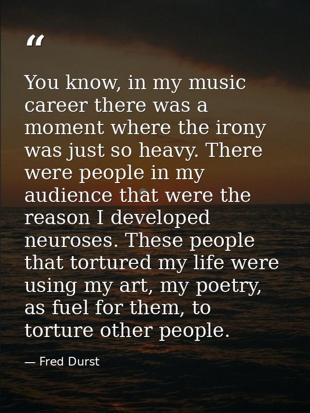 You know, in my music career there was a moment where the irony was just so heavy. There were people in my audience that — Fred Durst