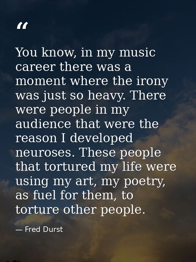 You know, in my music career there was a moment where the irony was just so heavy. There were people in my audience that — Fred Durst